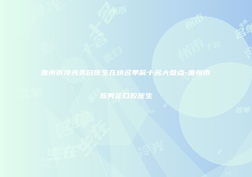 惠州市冷光美白医生在榜名单前十名大盘点-惠州市陈秀花口腔医生