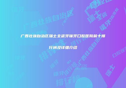 广西壮族自治区瑞士全瓷牙镶牙口腔医院前十排行榜及详细介绍