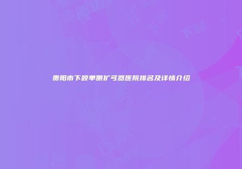 贵阳市下颌单侧扩弓器医院排名及详情介绍