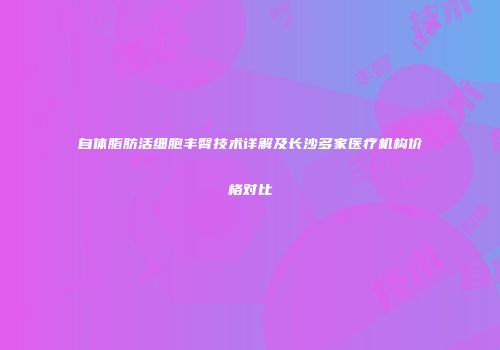 自体脂肪活细胞丰臀技术详解及长沙多家医疗机构价格对比