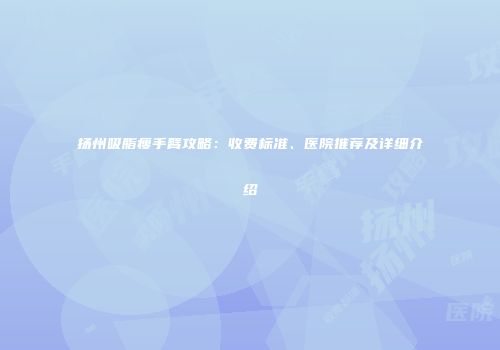 扬州吸脂瘦手臂攻略：收费标准、医院推荐及详细介绍