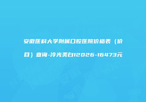 安徽医科大学附属口腔医院价格表（价目）查询-冷光美白12026-16473元