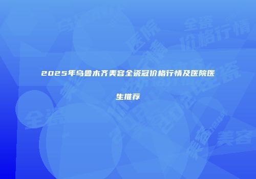 2025年乌鲁木齐美容全瓷冠价格行情及医院医生推荐