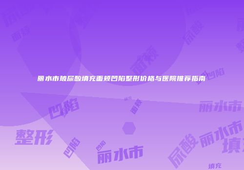 丽水市玻尿酸填充面颊凹陷整形价格与医院推荐指南