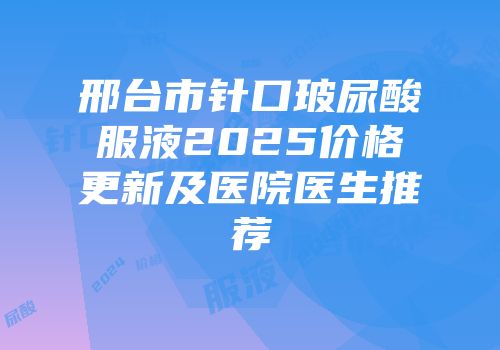 邢台市针口玻尿酸服液2025价格更新及医院医生推荐