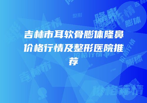 吉林市耳软骨膨体隆鼻价格行情及整形医院推荐