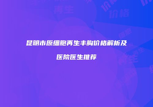 昆明市原细胞再生丰胸价格解析及医院医生推荐