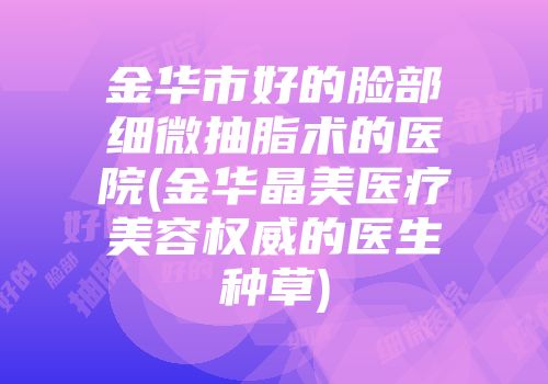 金华市好的脸部细微抽脂术的医院(金华晶美医疗美容权威的医生种草)