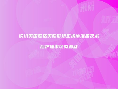 铜川美国隐适美隐形矫正术前准备及术后护理事项有哪些