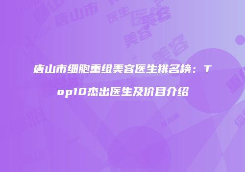 唐山市细胞重组美容医生排名榜：Top10杰出医生及价目介绍