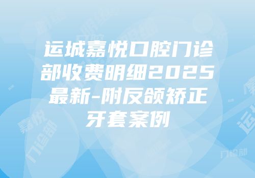 运城嘉悦口腔门诊部收费明细2025最新-附反颌矫正牙套案例