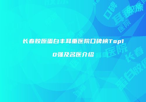 长春胶原蛋白丰耳垂医院口碑榜Top10强及名医介绍
