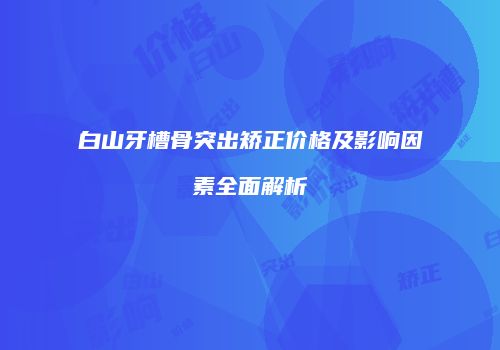 白山牙槽骨突出矫正价格及影响因素全面解析
