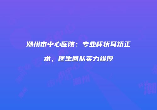 潮州市中心医院：专业杯状耳矫正术，医生团队实力雄厚