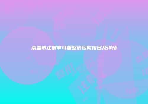 南昌市注射丰耳垂整形医院排名及详情