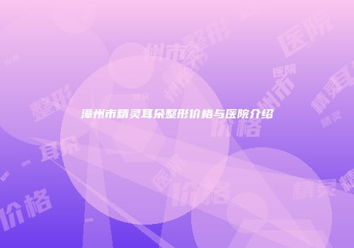 漳州市精灵耳朵整形价格与医院介绍