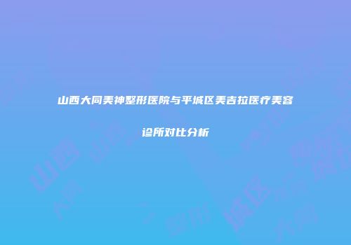 山西大同美神整形医院与平城区美吉拉医疗美容诊所对比分析