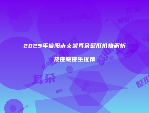 2025年信阳市支架耳朵整形价格解析及医院医生推荐