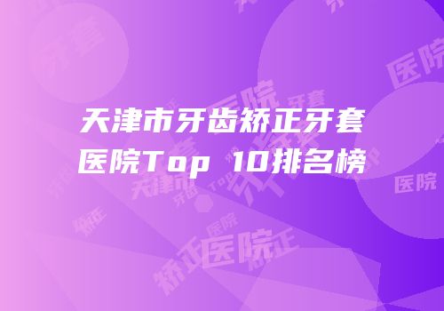 天津市牙齿矫正牙套医院Top 10排名榜