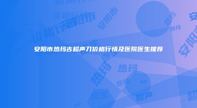 安阳市热玛吉超声刀价格行情及医院医生推荐