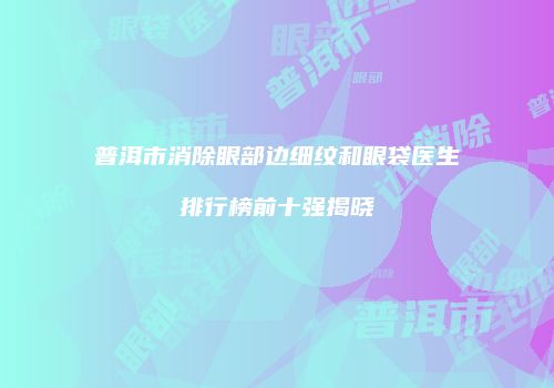 普洱市消除眼部边细纹和眼袋医生排行榜前十强揭晓