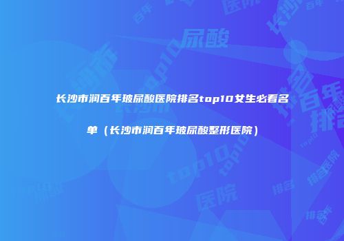 长沙市润百年玻尿酸医院排名top10女生必看名单（长沙市润百年玻尿酸整形医院）