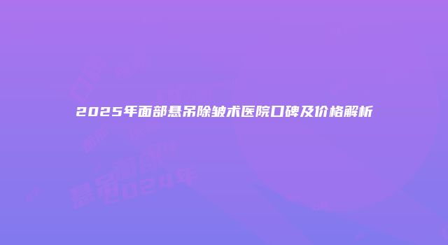 2025年面部悬吊除皱术医院口碑及价格解析
