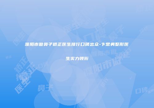 濮阳市做鼻子矫正医生排行口碑出众-卞常勇整形医生实力领衔