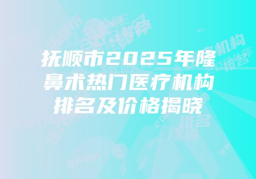 抚顺市2025年隆鼻术热门医疗机构排名及价格揭晓