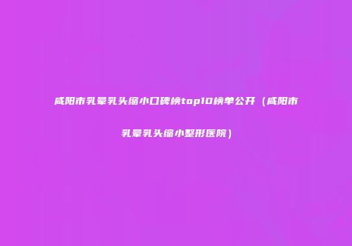 咸阳市乳晕乳头缩小口碑榜top10榜单公开（咸阳市乳晕乳头缩小整形医院）