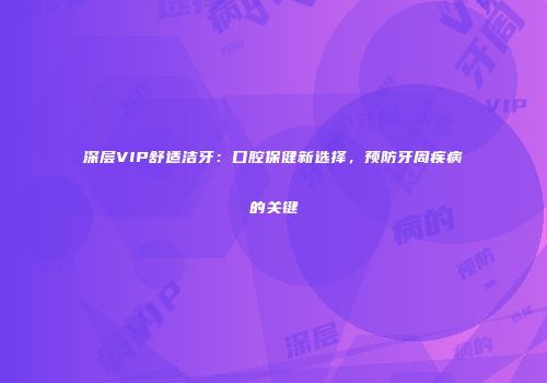 深层VIP舒适洁牙：口腔保健新选择，预防牙周疾病的关键