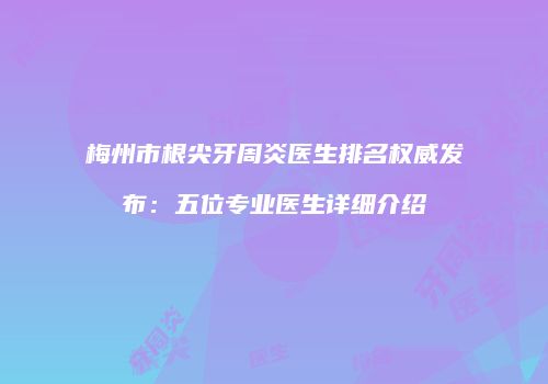 梅州市根尖牙周炎医生排名权威发布：五位专业医生详细介绍