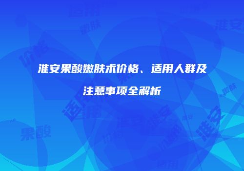 淮安果酸嫩肤术价格、适用人群及注意事项全解析