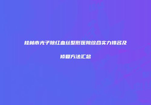 桂林市光子除红血丝整形医院综合实力排名及修复方法汇总
