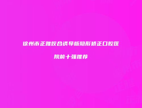 徐州市正雅咬合诱导版隐形矫正口腔医院前十强推荐