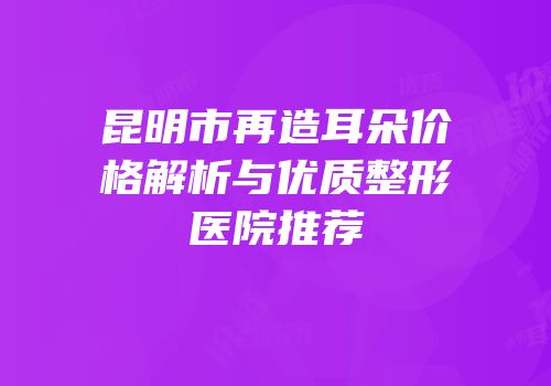昆明市再造耳朵价格解析与优质整形医院推荐