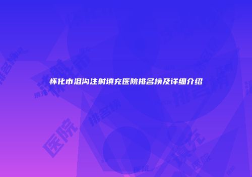 怀化市泪沟注射填充医院排名榜及详细介绍