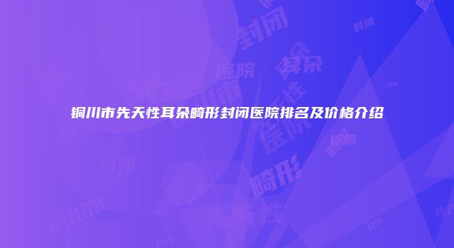 铜川市先天性耳朵畸形封闭医院排名及价格介绍