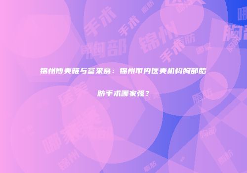 锦州博美雅与富来慕：锦州市内医美机构胸部脂肪手术哪家强？