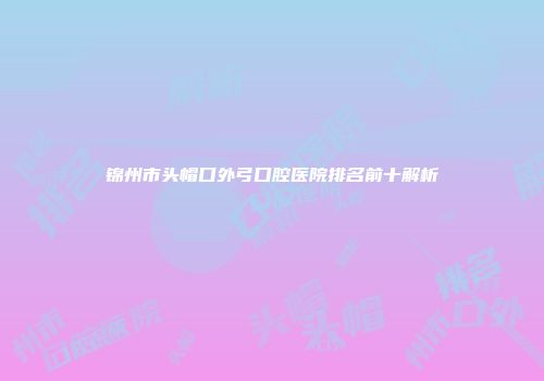 锦州市头帽口外弓口腔医院排名前十解析
