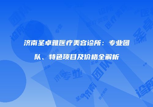 济南圣卓雅医疗美容诊所：专业团队、特色项目及价格全解析