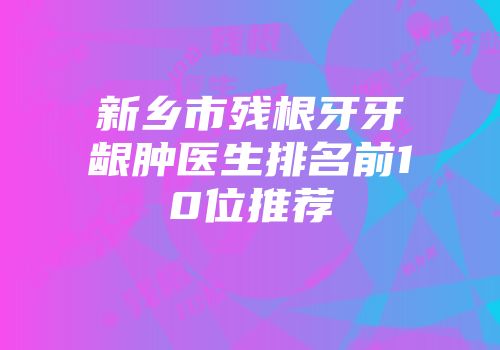 新乡市残根牙牙龈肿医生排名前10位推荐