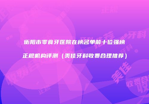 衡阳市零食牙医院在榜名单前十位强榜正规机构评测（美佳牙科收费合理推荐）