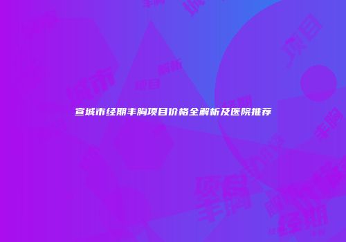宣城市经期丰胸项目价格全解析及医院推荐