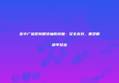 金华广福医院眼袋抽脂修复：安全高效，重塑眼部年轻态