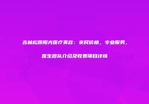 吉林松原阳光医疗美容：亲民价格，专业服务，医生团队介绍及收费项目详情