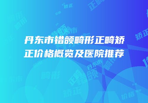 丹东市错颌畸形正畸矫正价格概览及医院推荐