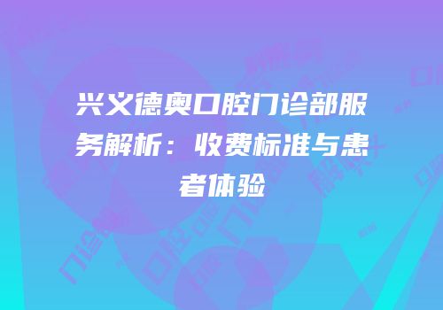 兴义德奥口腔门诊部服务解析：收费标准与患者体验