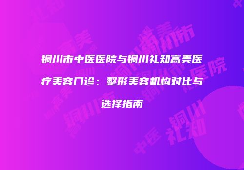 铜川市中医医院与铜川礼知高美医疗美容门诊：整形美容机构对比与选择指南