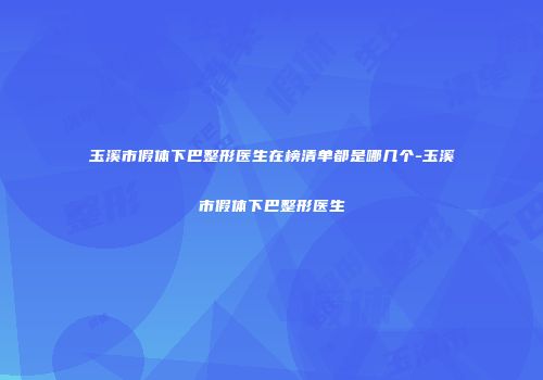玉溪市假体下巴整形医生在榜清单都是哪几个-玉溪市假体下巴整形医生
